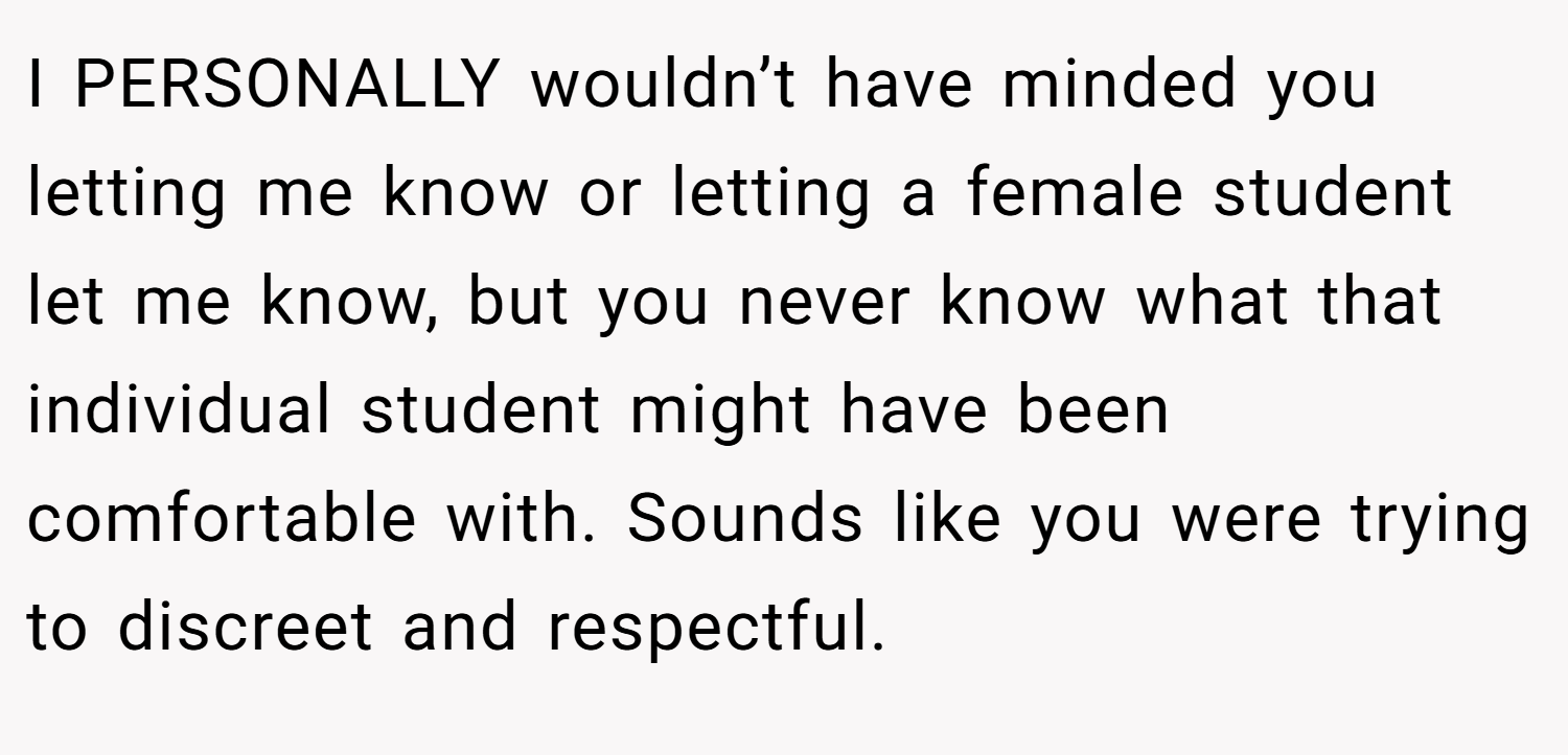 I PERSONALLY wouldn’t have minded you letting me know or letting a female student let me know, but you never know what that individual student might have been comfortable with. Sounds like you were trying to discreet and respectful.