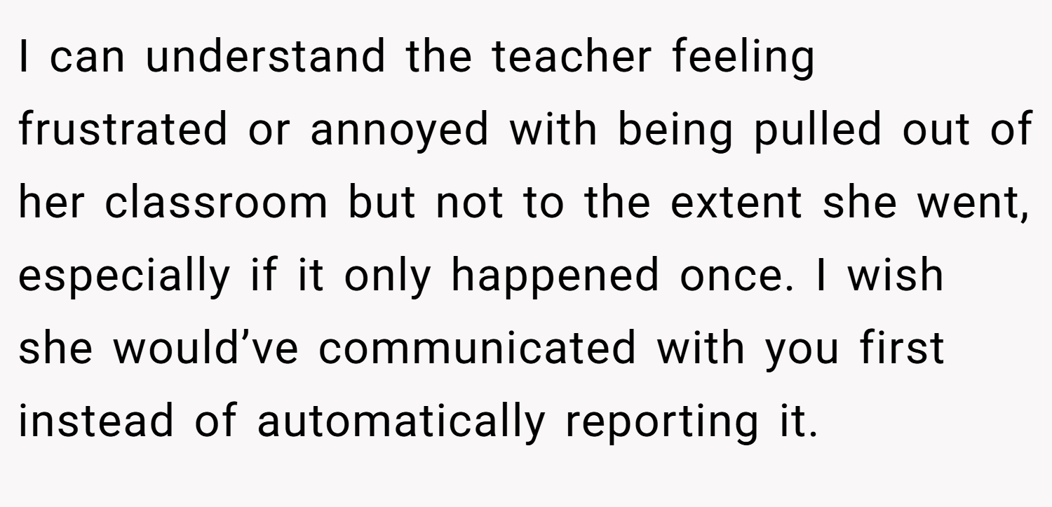 I can understand the teacher feeling frustrated or annoyed with being pulled out of her classroom but not to the extent she went, especially if it only happened once. I wish she would’ve communicated with you first instead of automatically reporting it.
