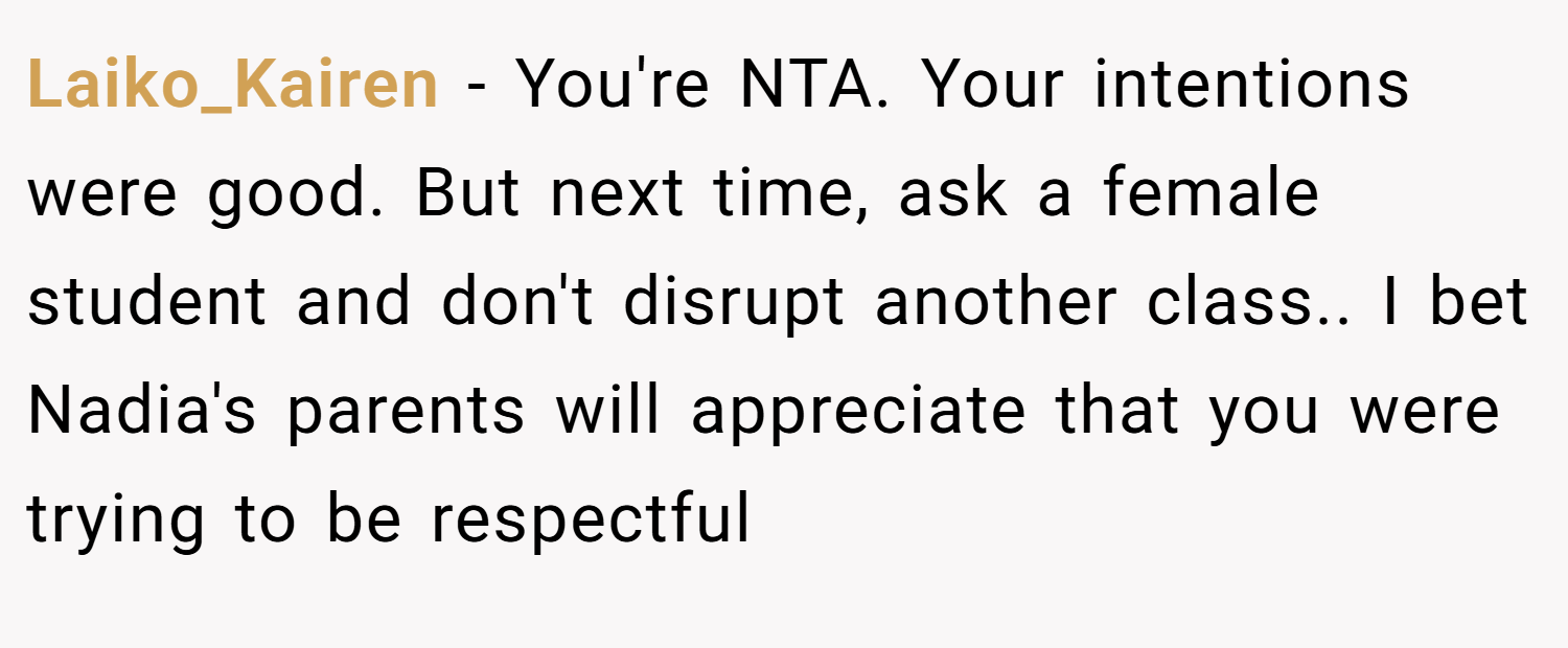 Laiko_Kairen − You're NTA. Your intentions were good. But next time, ask a female student and don't disrupt another class.. I bet Nadia's parents will appreciate that you were trying to be respectful