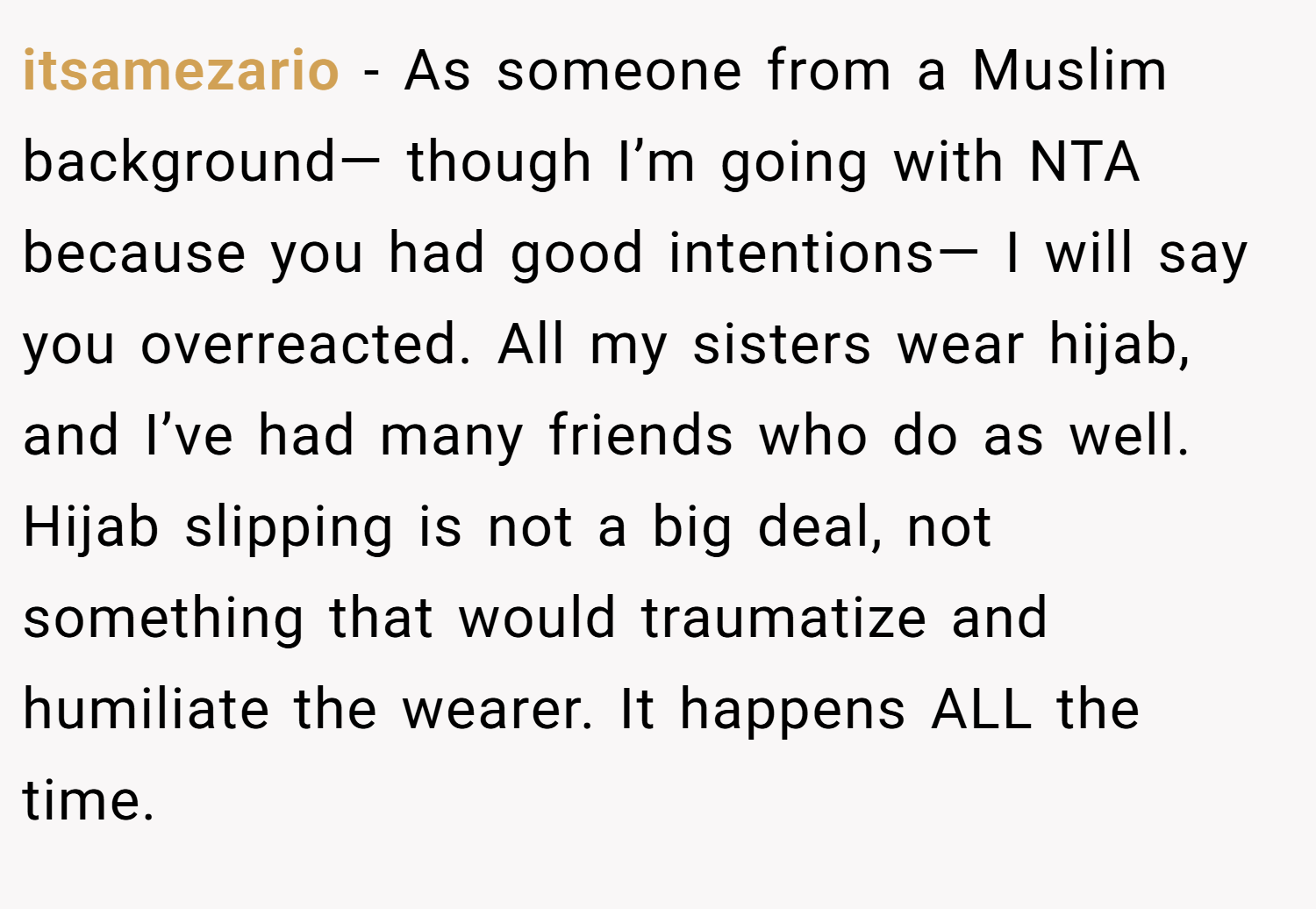itsamezario − As someone from a Muslim background— though I’m going with NTA because you had good intentions— I will say you overreacted. All my sisters wear hijab, and I’ve had many friends who do as well. Hijab slipping is not a big deal, not something that would traumatize and humiliate the wearer. It happens ALL the time.