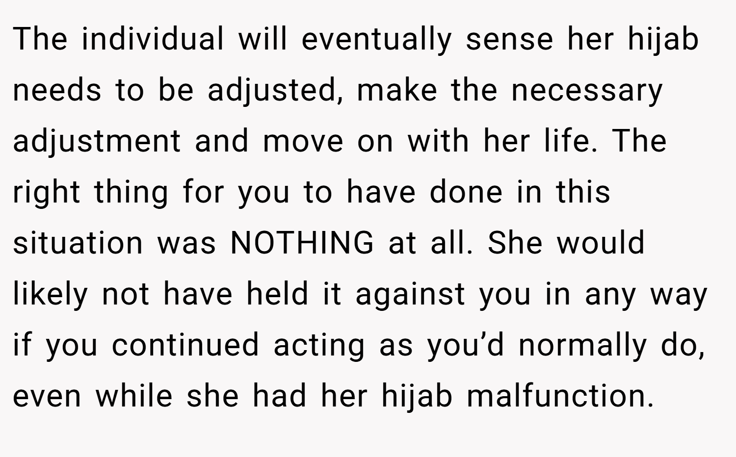 The individual will eventually sense her hijab needs to be adjusted, make the necessary adjustment and move on with her life. The right thing for you to have done in this situation was NOTHING at all. She would likely not have held it against you in any way if you continued acting as you’d normally do, even while she had her hijab malfunction.