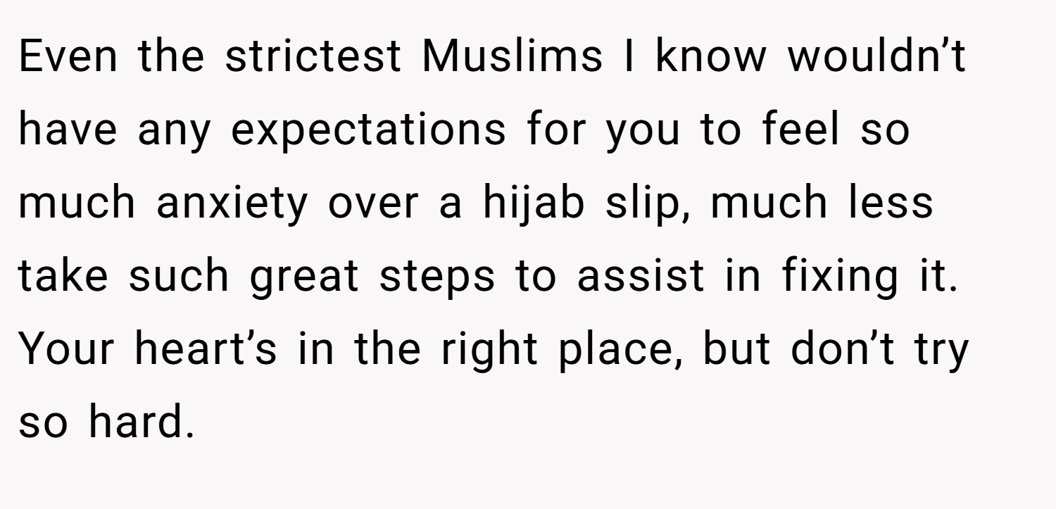 Even the strictest Muslims I know wouldn’t have any expectations for you to feel so much anxiety over a hijab slip, much less take such great steps to assist in fixing it. Your heart’s in the right place, but don’t try so hard.