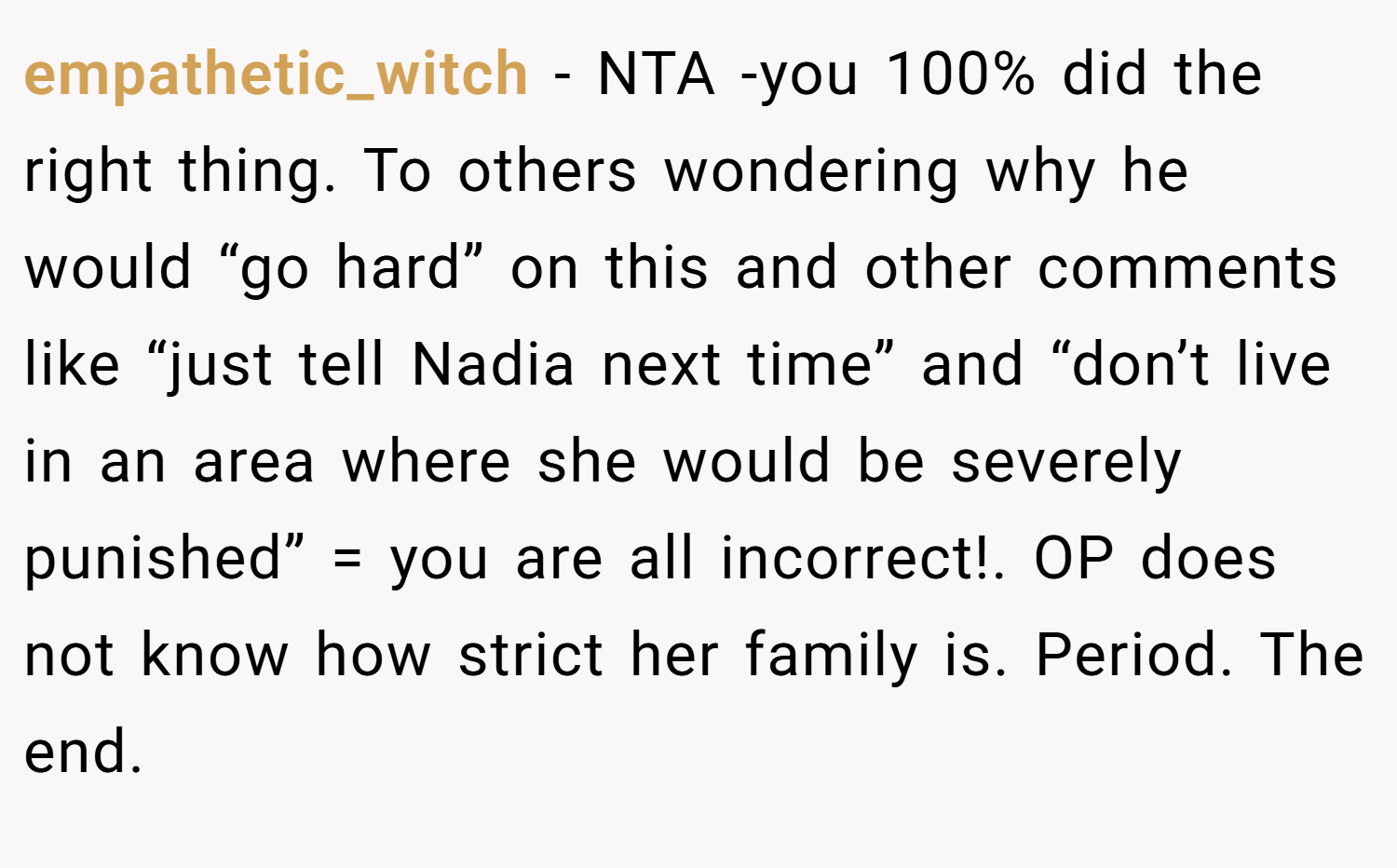 empathetic_witch − NTA -you 100% did the right thing. To others wondering why he would “go hard” on this and other comments like “just tell Nadia next time” and “don’t live in an area where she would be severely punished” = you are all incorrect!. OP does not know how strict her family is. Period. The end.