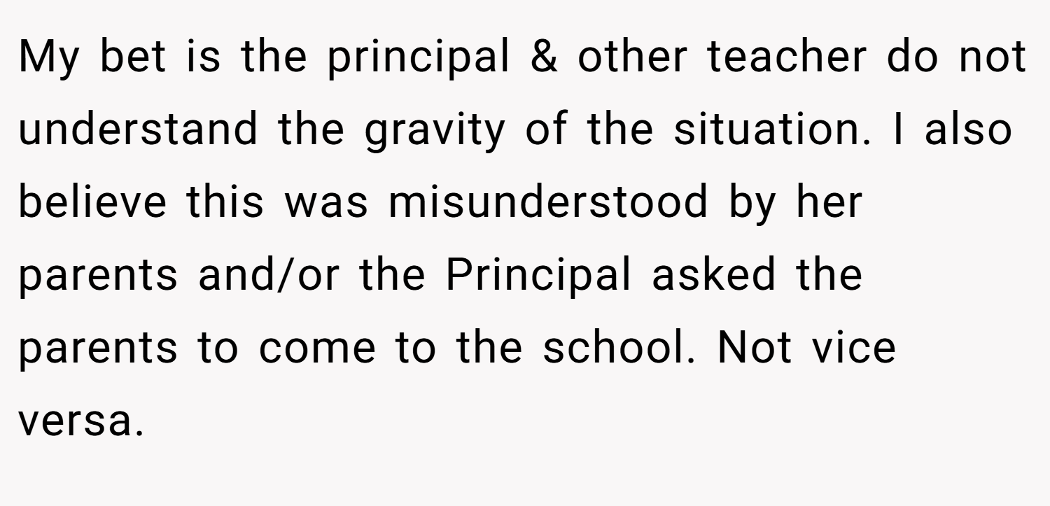 My bet is the principal & other teacher do not understand the gravity of the situation. I also believe this was misunderstood by her parents and/or the Principal asked the parents to come to the school. Not vice versa.