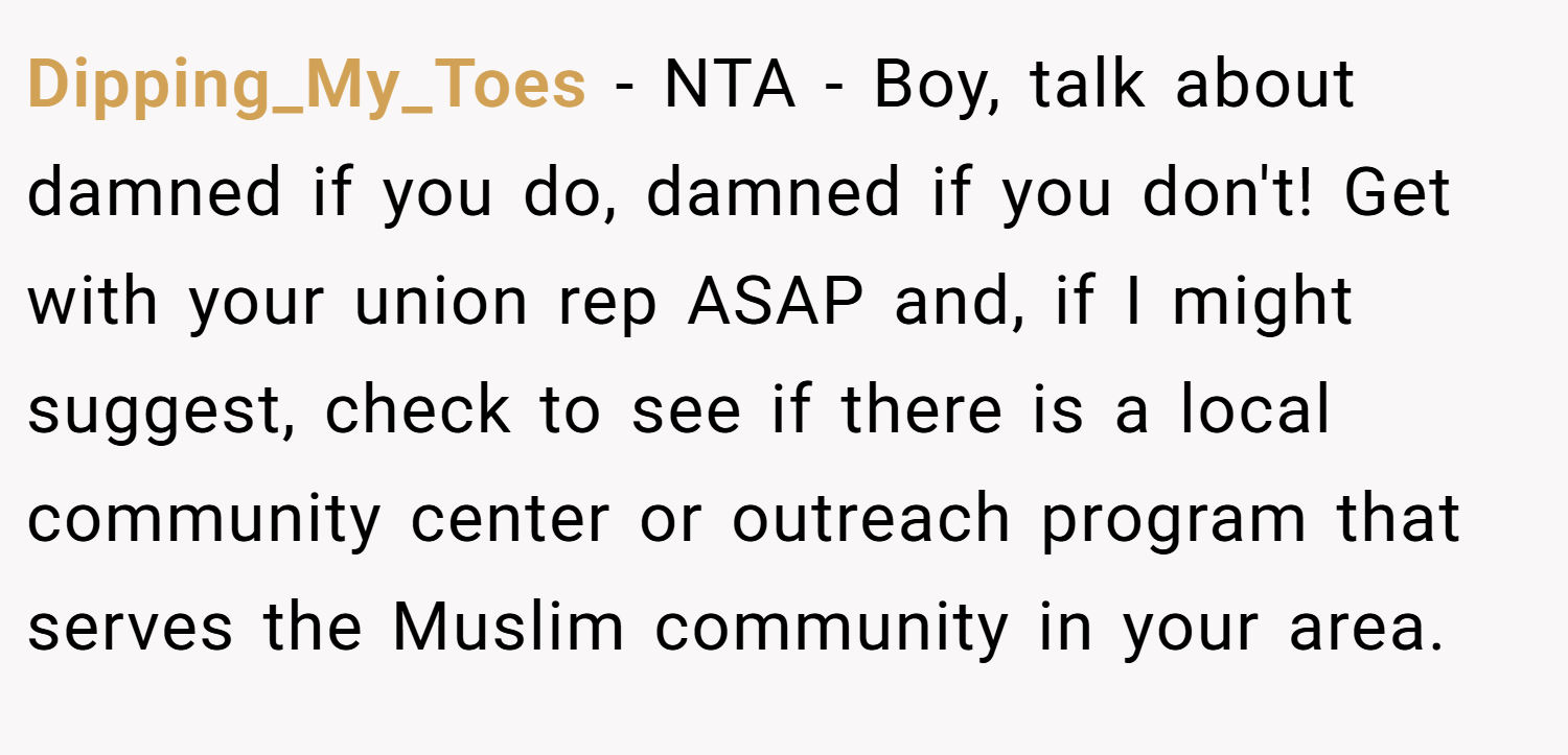 Dipping_My_Toes − NTA - Boy, talk about damned if you do, damned if you don't! Get with your union rep ASAP and, if I might suggest, check to see if there is a local community center or outreach program that serves the Muslim community in your area.