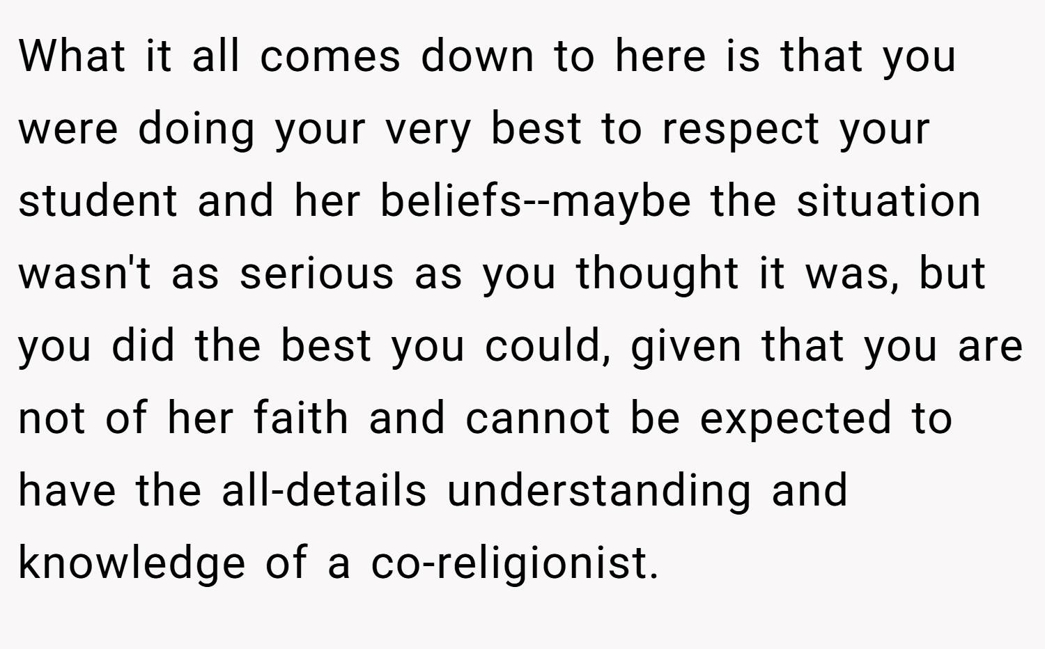 What it all comes down to here is that you were doing your very best to respect your student and her beliefs--maybe the situation wasn't as serious as you thought it was, but you did the best you could, given that you are not of her faith and cannot be expected to have the all-details understanding and knowledge of a co-religionist.