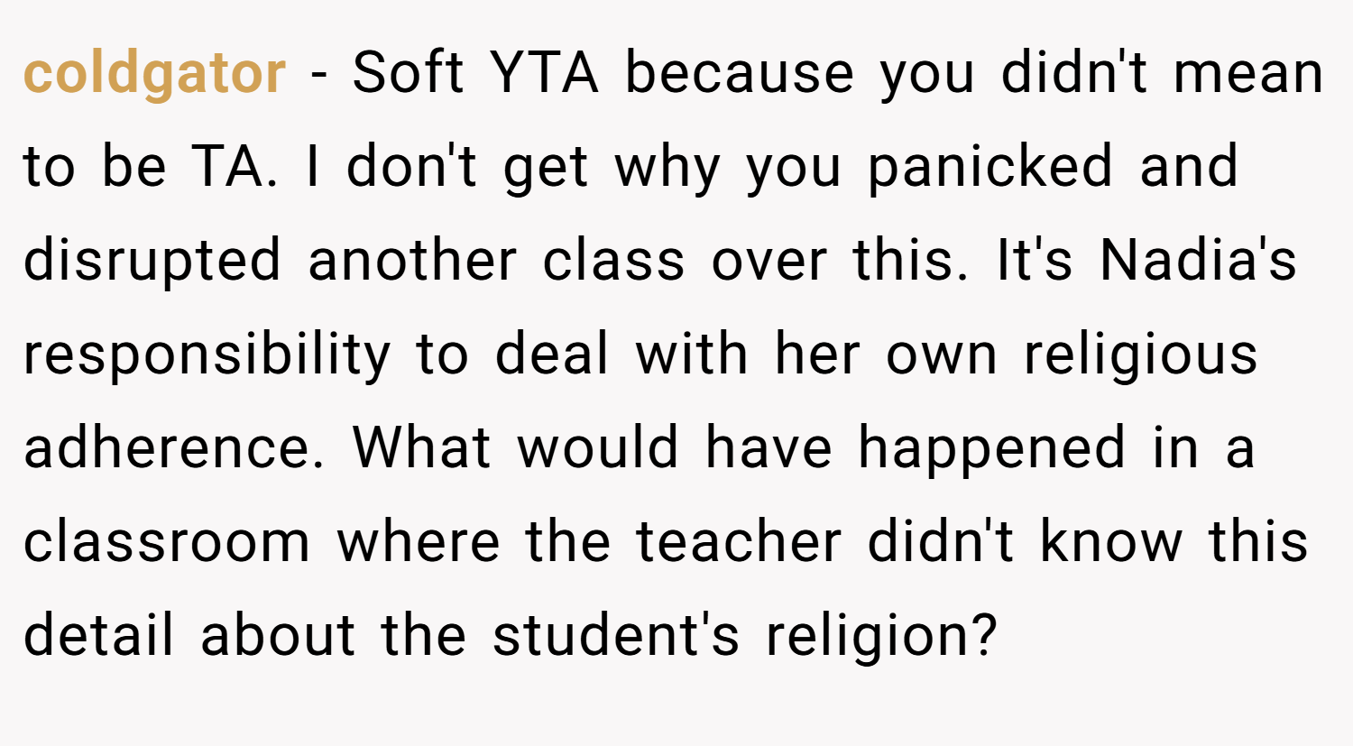 coldgator − Soft YTA because you didn't mean to be TA. I don't get why you panicked and disrupted another class over this. It's Nadia's responsibility to deal with her own religious adherence. What would have happened in a classroom where the teacher didn't know this detail about the student's religion?