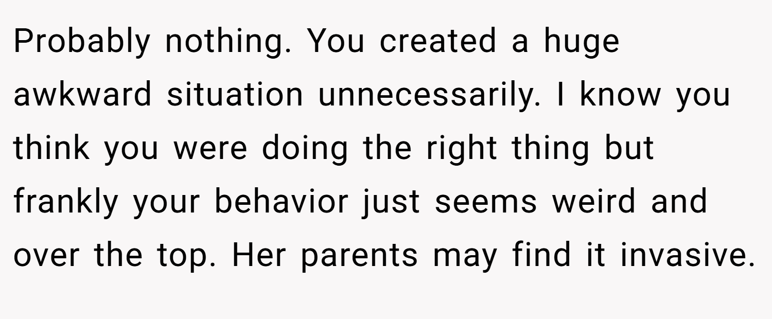 Probably nothing. You created a huge awkward situation unnecessarily. I know you think you were doing the right thing but frankly your behavior just seems weird and over the top. Her parents may find it invasive.