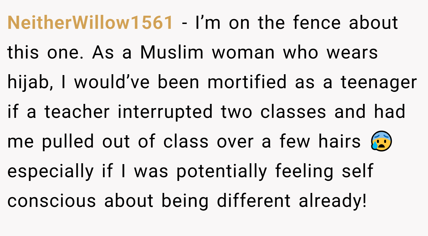 NeitherWillow1561 − I’m on the fence about this one. As a Muslim woman who wears hijab, I would’ve been mortified as a teenager if a teacher interrupted two classes and had me pulled out of class over a few hairs 😰 especially if I was potentially feeling self conscious about being different already!