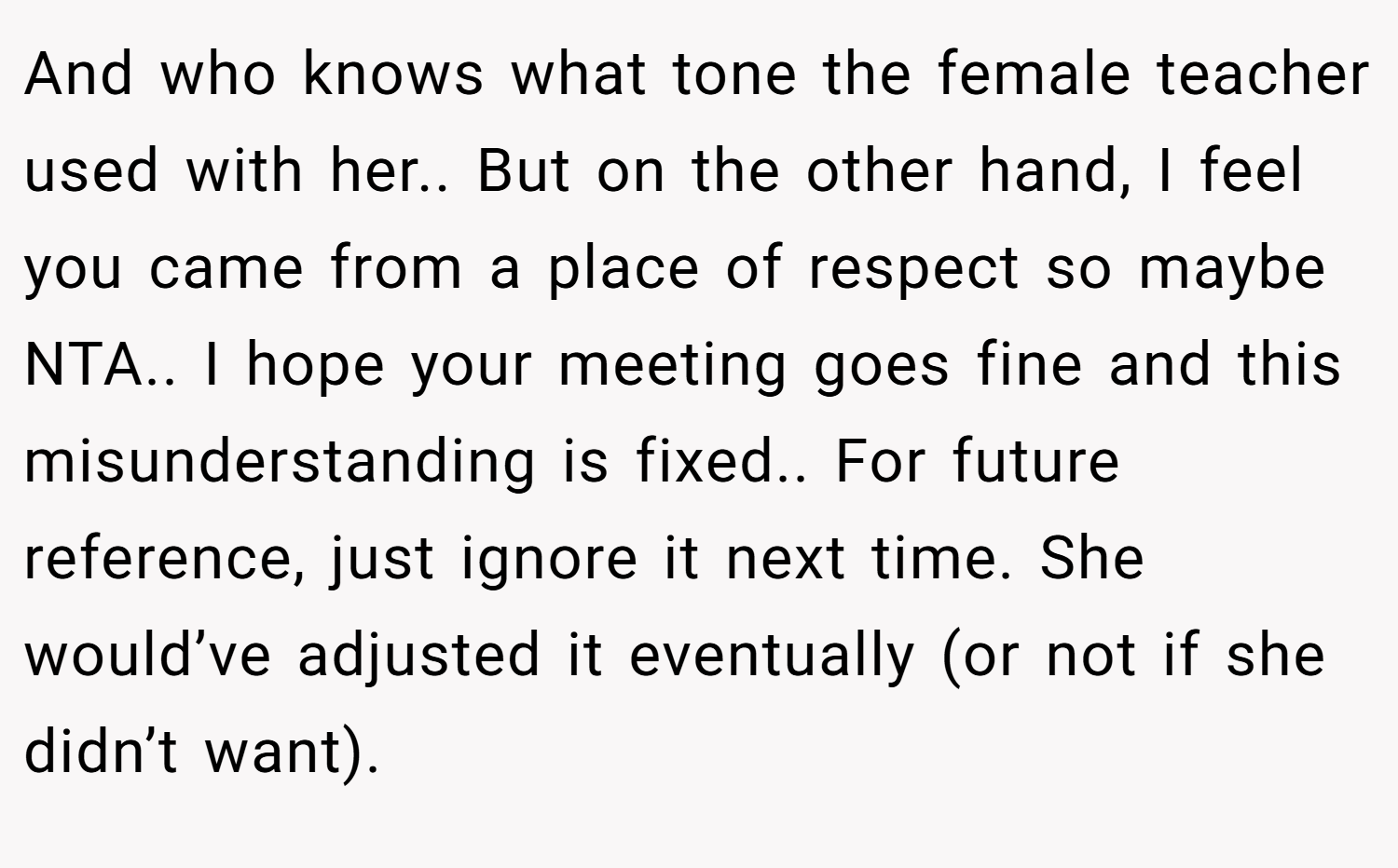 And who knows what tone the female teacher used with her.. But on the other hand, I feel you came from a place of respect so maybe NTA.. I hope your meeting goes fine and this misunderstanding is fixed.. For future reference, just ignore it next time. She would’ve adjusted it eventually (or not if she didn’t want).