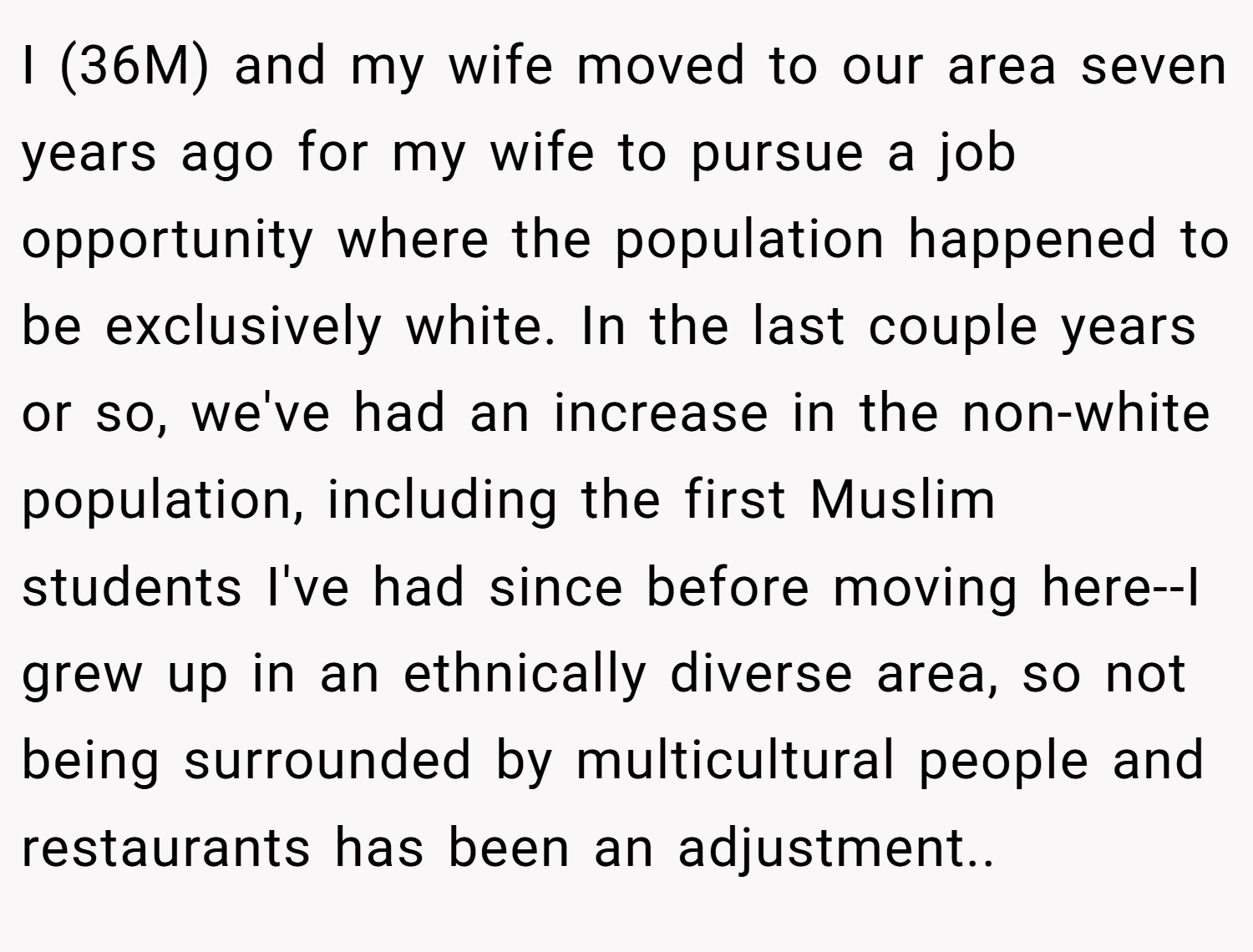 I (36M) and my wife moved to our area seven years ago for my wife to pursue a job opportunity where the population happened to be exclusively white. In the last couple years or so, we've had an increase in the non-white population, including the first Muslim students I've had since before moving here--I grew up in an ethnically diverse area, so not being surrounded by multicultural people and restaurants has been an adjustment.. ​