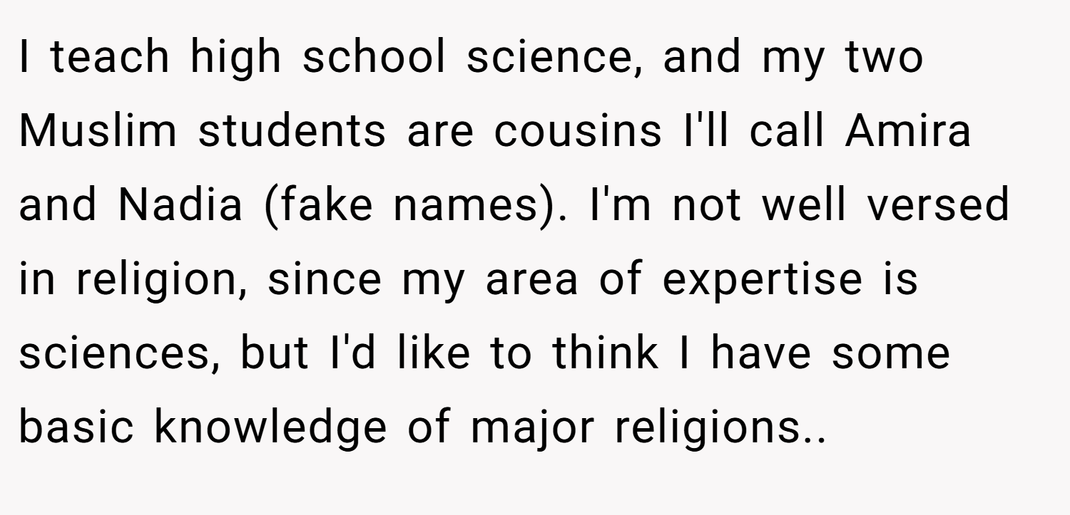 I teach high school science, and my two Muslim students are cousins I'll call Amira and Nadia (fake names). I'm not well versed in religion, since my area of expertise is sciences, but I'd like to think I have some basic knowledge of major religions.. ​