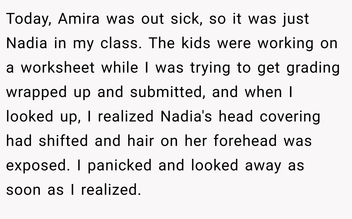 Today, Amira was out sick, so it was just Nadia in my class. The kids were working on a worksheet while I was trying to get grading wrapped up and submitted, and when I looked up, I realized Nadia's head covering had shifted and hair on her forehead was exposed. I panicked and looked away as soon as I realized.