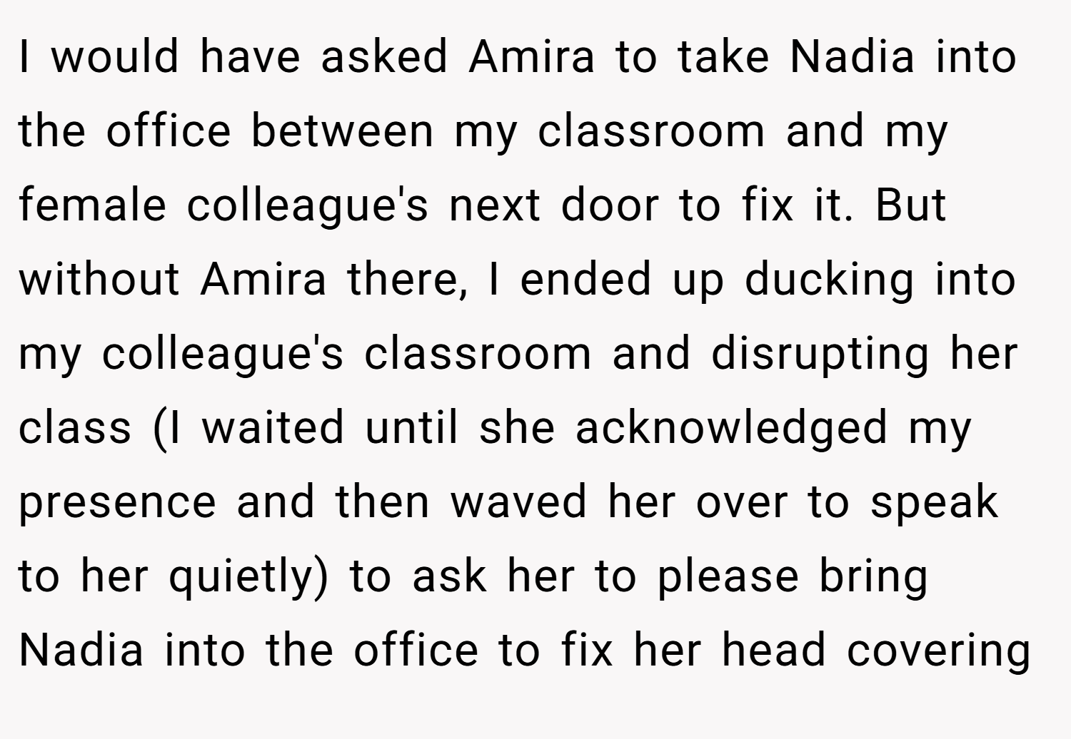 I would have asked Amira to take Nadia into the office between my classroom and my female colleague's next door to fix it. But without Amira there, I ended up ducking into my colleague's classroom and disrupting her class (I waited until she acknowledged my presence and then waved her over to speak to her quietly) to ask her to please bring Nadia into the office to fix her head covering