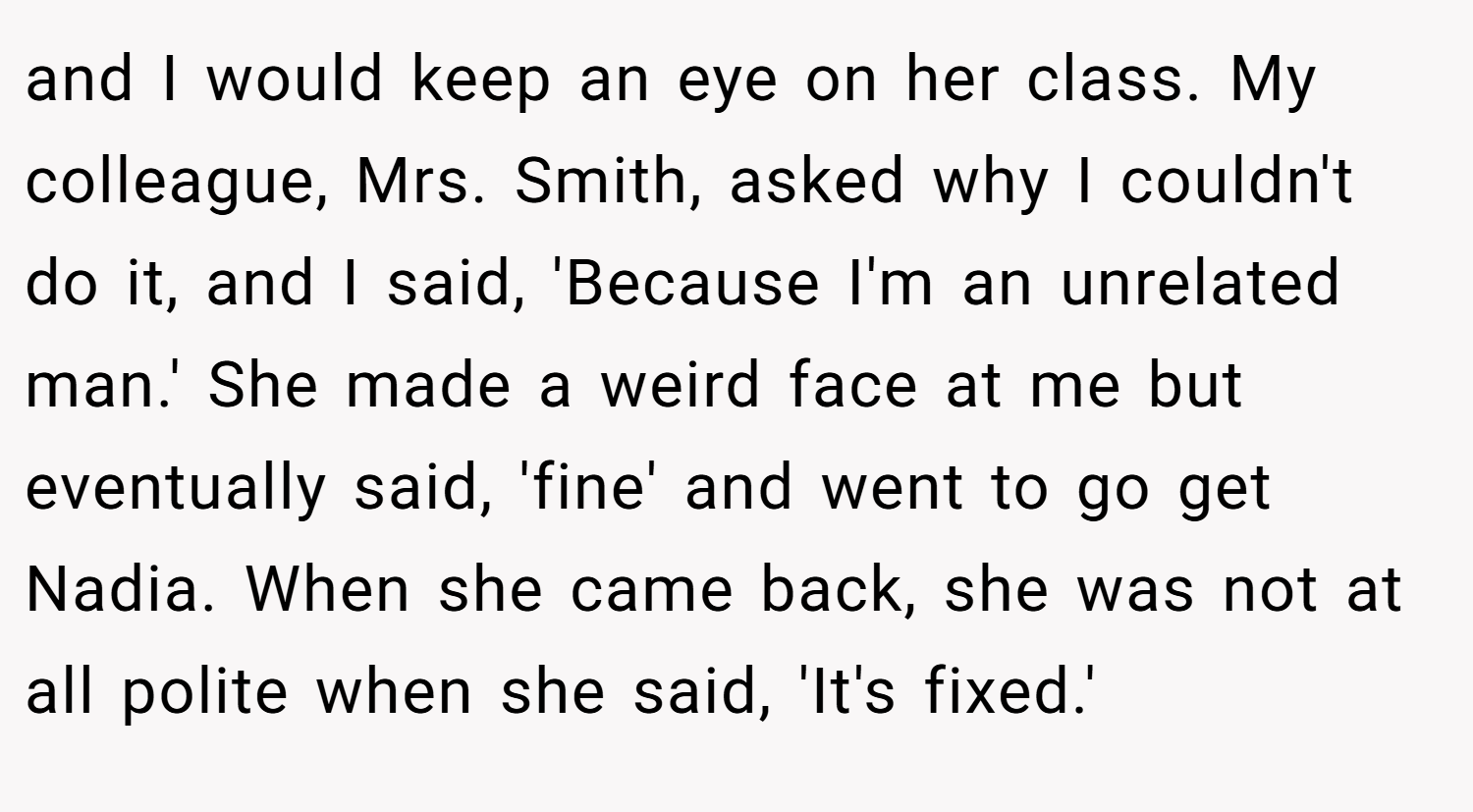 and I would keep an eye on her class. My colleague, Mrs. Smith, asked why I couldn't do it, and I said, 'Because I'm an unrelated man.' She made a weird face at me but eventually said, 'fine' and went to go get Nadia. When she came back, she was not at all polite when she said, 'It's fixed.'