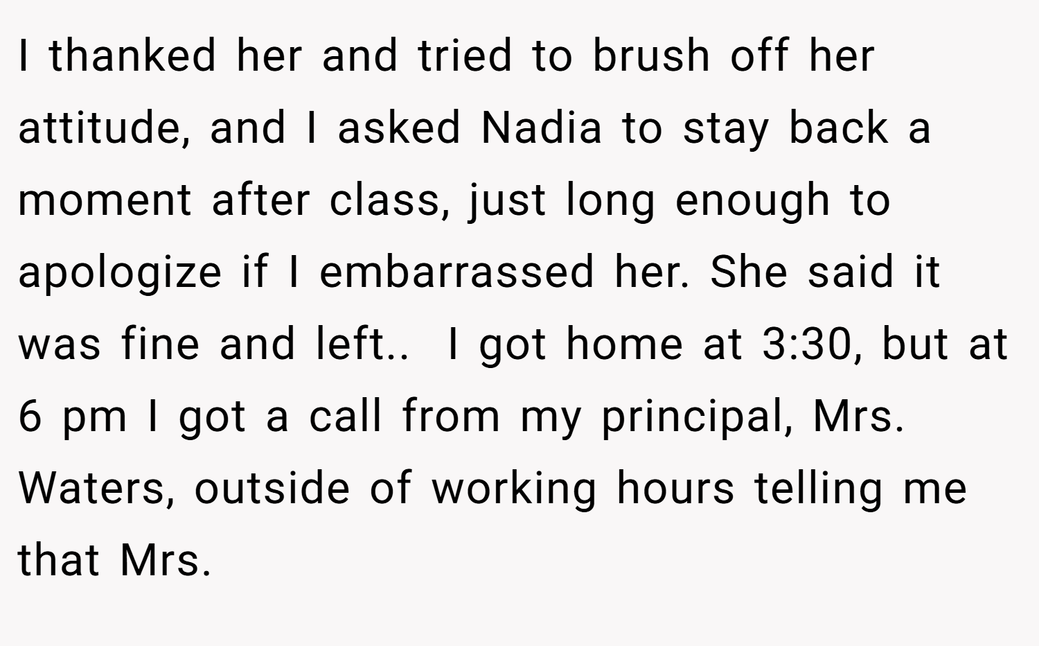 I thanked her and tried to brush off her attitude, and I asked Nadia to stay back a moment after class, just long enough to apologize if I embarrassed her. She said it was fine and left.. ​ I got home at 3:30, but at 6 pm I got a call from my principal, Mrs. Waters, outside of working hours telling me that Mrs.