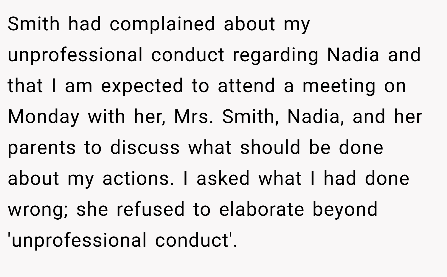 Smith had complained about my unprofessional conduct regarding Nadia and that I am expected to attend a meeting on Monday with her, Mrs. Smith, Nadia, and her parents to discuss what should be done about my actions. I asked what I had done wrong; she refused to elaborate beyond 'unprofessional conduct'.