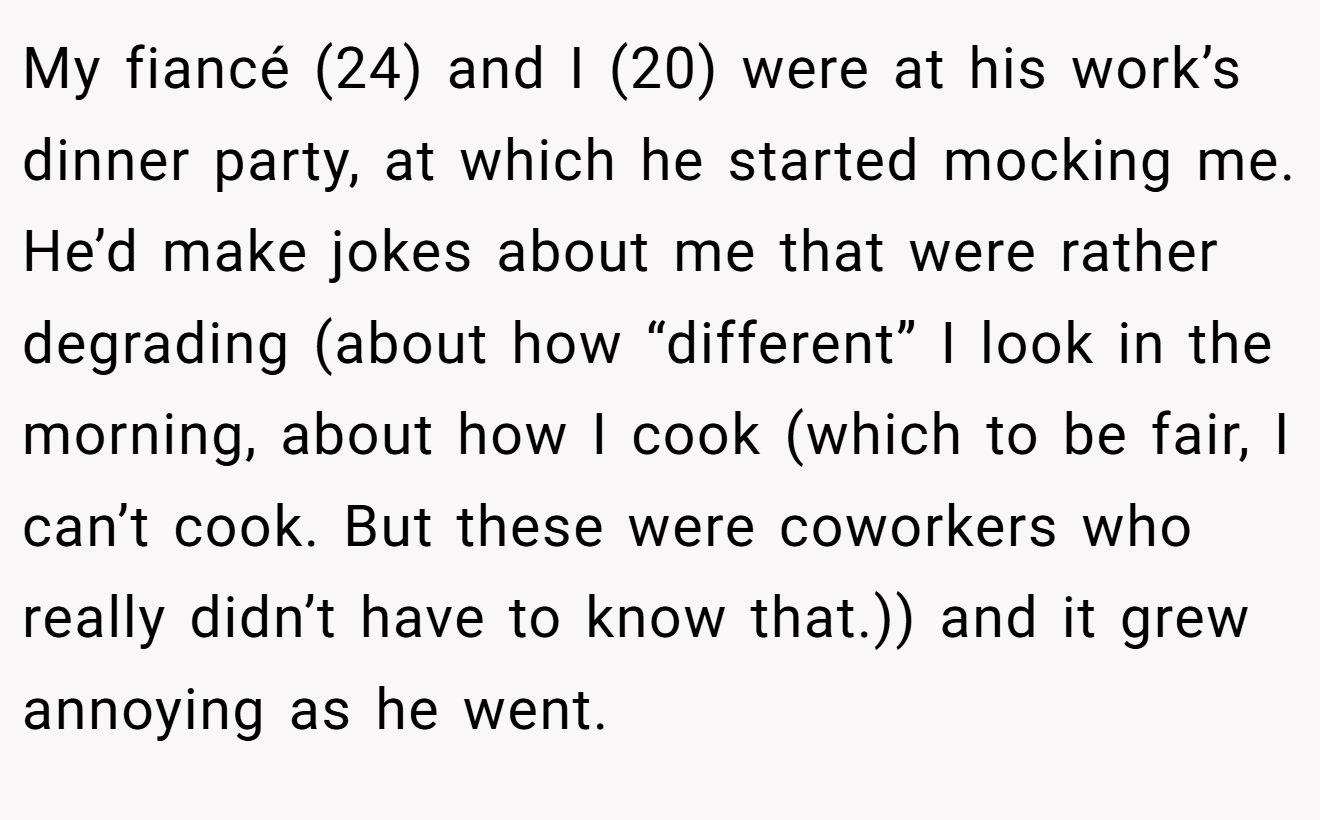 My fiancé (24) and I (20) were at his work’s dinner party, at which he started mocking me. He’d make jokes about me that were rather degrading (about how “different” I look in the morning, about how I cook (which to be fair, I can’t cook. But these were coworkers who really didn’t have to know that.)) and it grew annoying as he went.