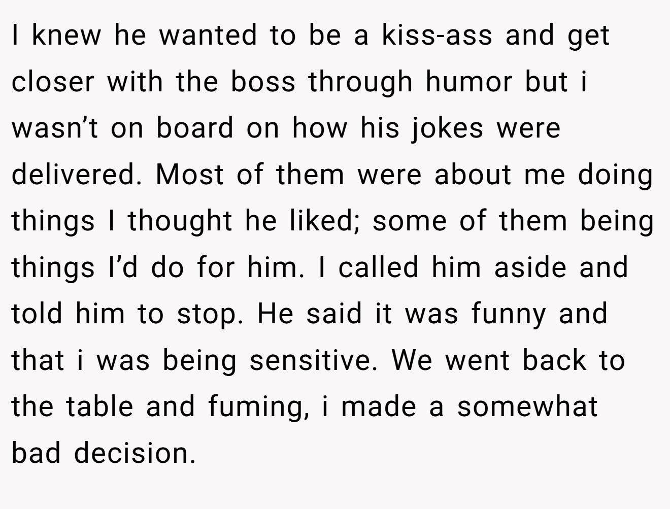 I knew he wanted to be a kiss-ass and get closer with the boss through humor but i wasn’t on board on how his jokes were delivered. Most of them were about me doing things I thought he liked; some of them being things I’d do for him. I called him aside and told him to stop. He said it was funny and that i was being sensitive. We went back to the table and fuming, i made a somewhat bad decision.