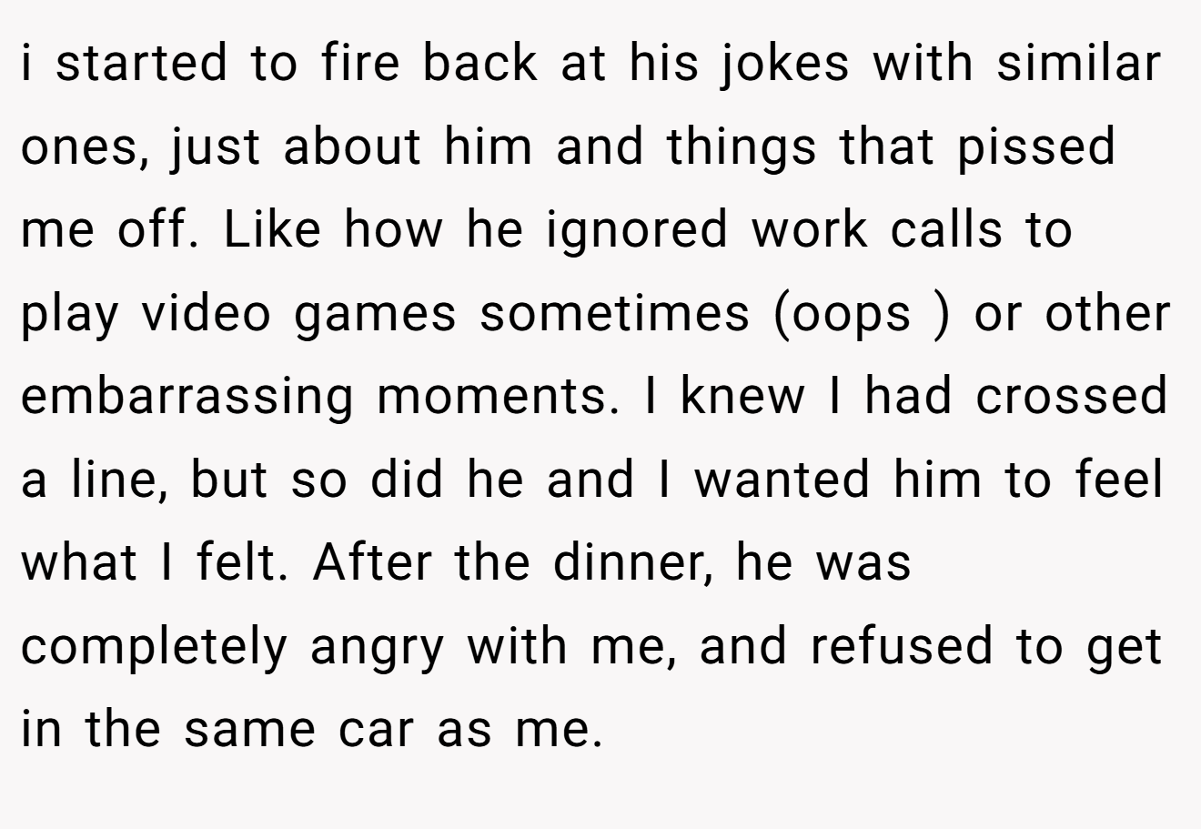 i started to fire back at his jokes with similar ones, just about him and things that pissed me off. Like how he ignored work calls to play video games sometimes (oops ) or other embarrassing moments. I knew I had crossed a line, but so did he and I wanted him to feel what I felt. After the dinner, he was completely angry with me, and refused to get in the same car as me.