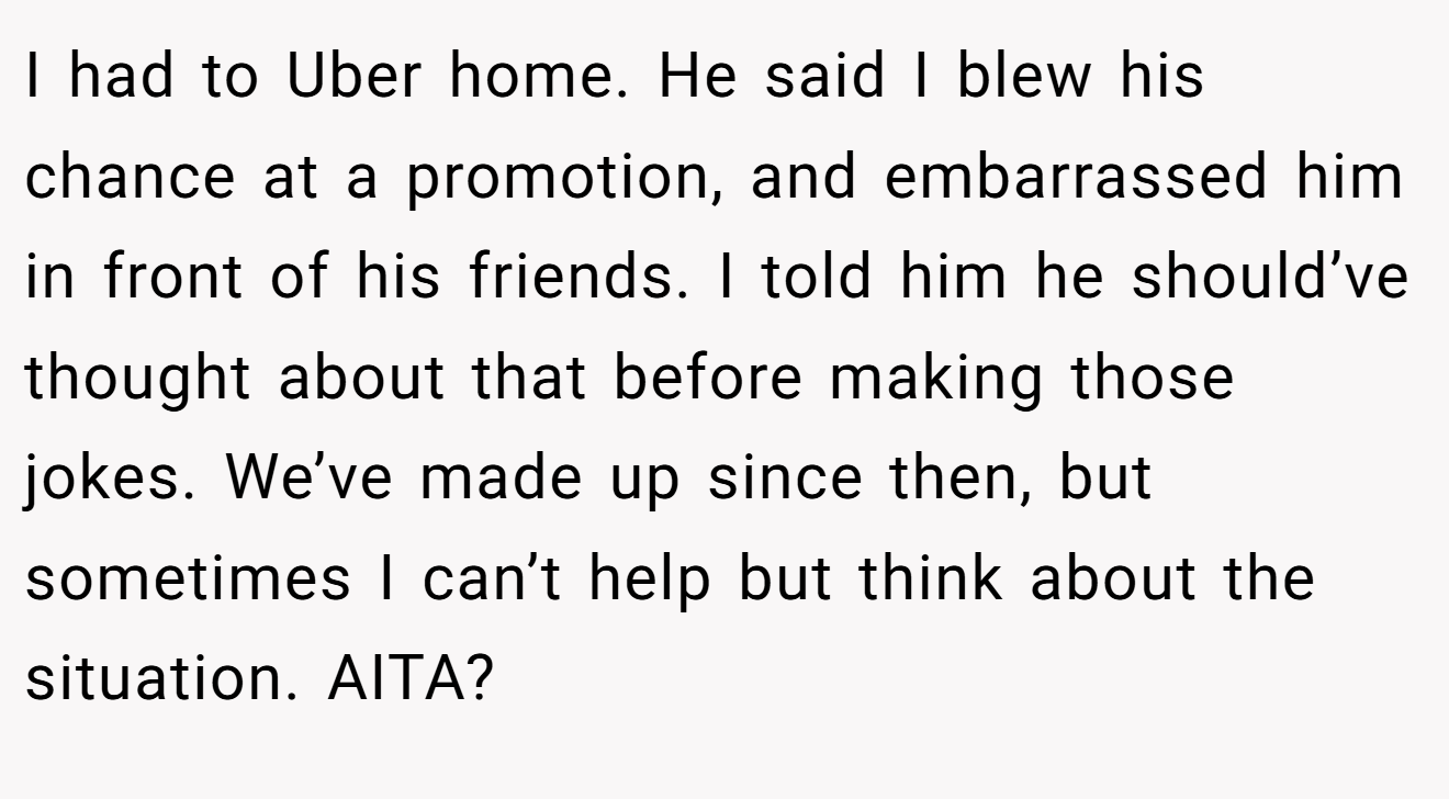 I had to Uber home. He said I blew his chance at a promotion, and embarrassed him in front of his friends. I told him he should’ve thought about that before making those jokes. We’ve made up since then, but sometimes I can’t help but think about the situation. AITA?