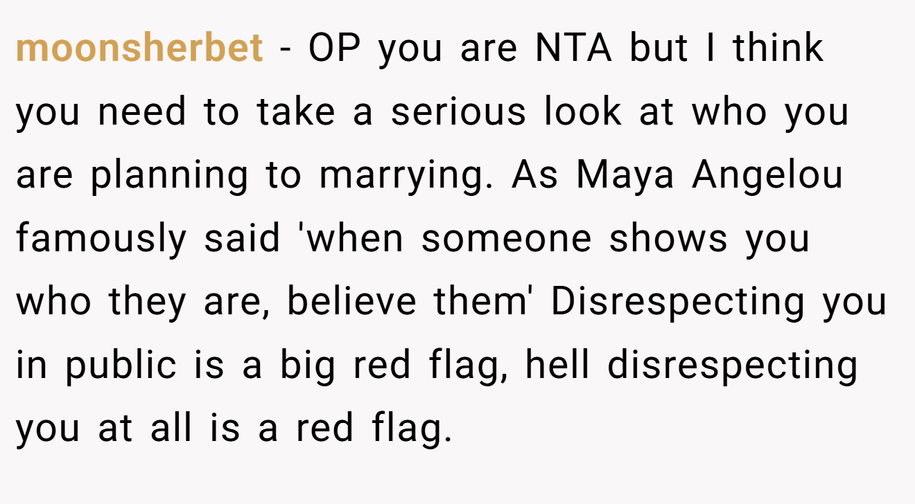 moonsherbet - OP you are NTA but I think you need to take a serious look at who you are planning to marrying. As Maya Angelou famously said 'when someone shows you who they are, believe them' Disrespecting you in public is a big red flag, hell disrespecting you at all is a red flag.