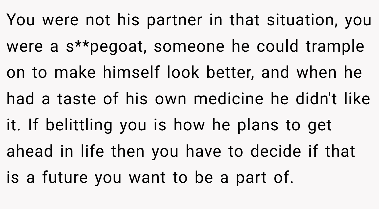 You were not his partner in that situation, you were a s**pegoat, someone he could trample on to make himself look better, and when he had a taste of his own medicine he didn't like it. If belittling you is how he plans to get ahead in life then you have to decide if that is a future you want to be a part of.