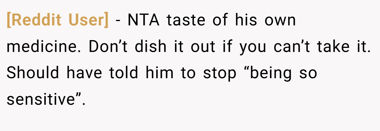 [Reddit User] - NTA taste of his own medicine. Don’t dish it out if you can’t take it. Should have told him to stop “being so sensitive”.