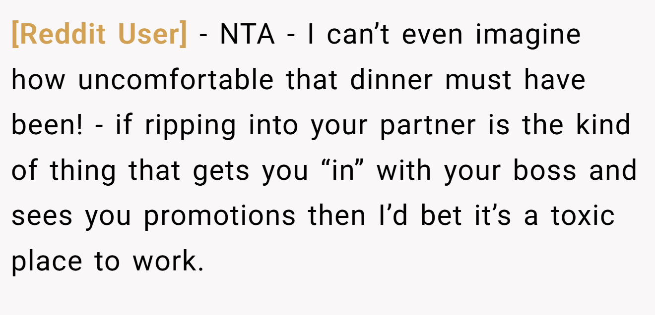 [Reddit User] - NTA - I can’t even imagine how uncomfortable that dinner must have been! - if ripping into your partner is the kind of thing that gets you “in” with your boss and sees you promotions then I’d bet it’s a toxic place to work.