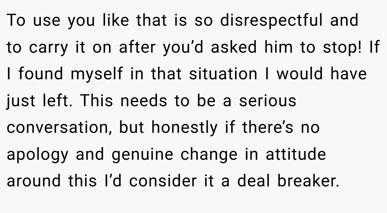 To use you like that is so disrespectful and to carry it on after you’d asked him to stop! If I found myself in that situation I would have just left. This needs to be a serious conversation, but honestly if there’s no apology and genuine change in attitude around this I’d consider it a deal breaker.