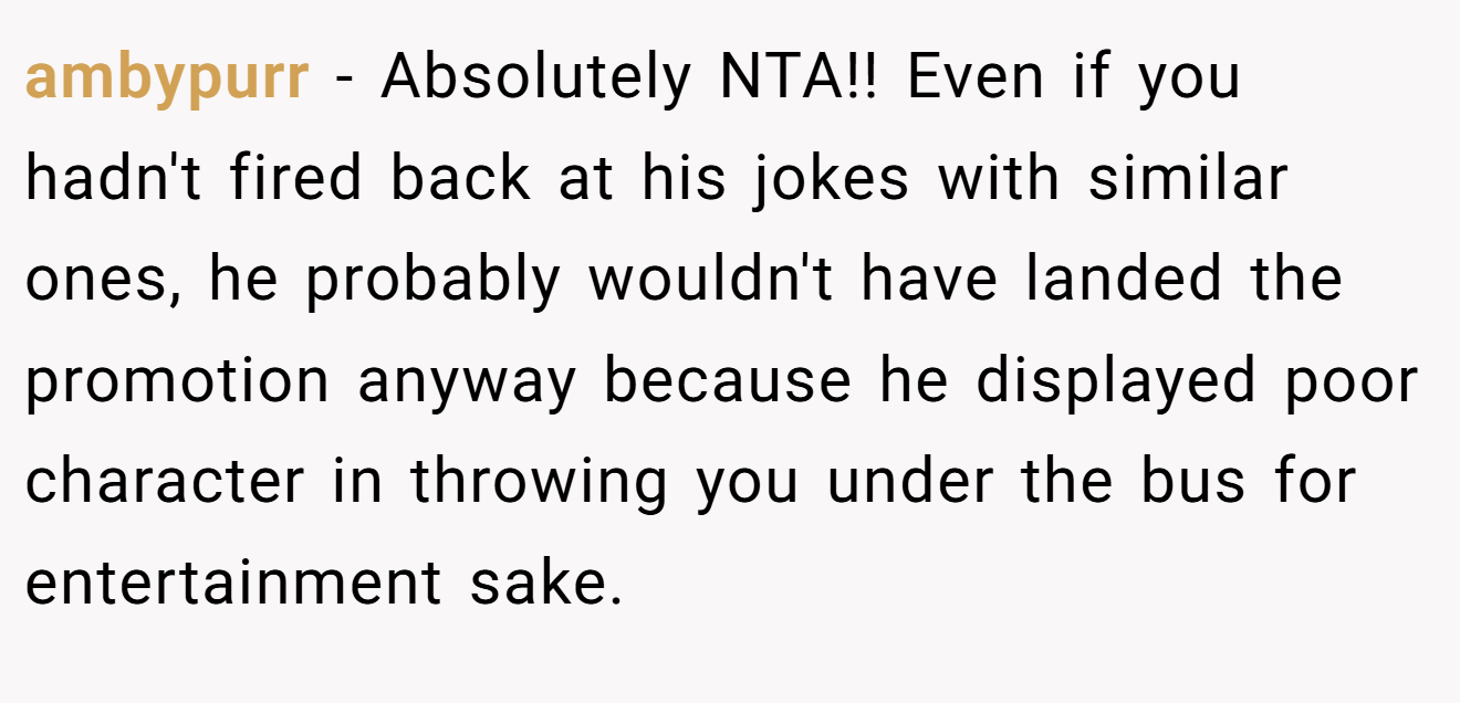 ambypurr - Absolutely NTA!! Even if you hadn't fired back at his jokes with similar ones, he probably wouldn't have landed the promotion anyway because he displayed poor character in throwing you under the bus for entertainment sake.