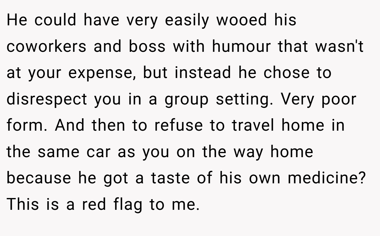 He could have very easily wooed his coworkers and boss with humour that wasn't at your expense, but instead he chose to disrespect you in a group setting. Very poor form. And then to refuse to travel home in the same car as you on the way home because he got a taste of his own medicine? This is a red flag to me.