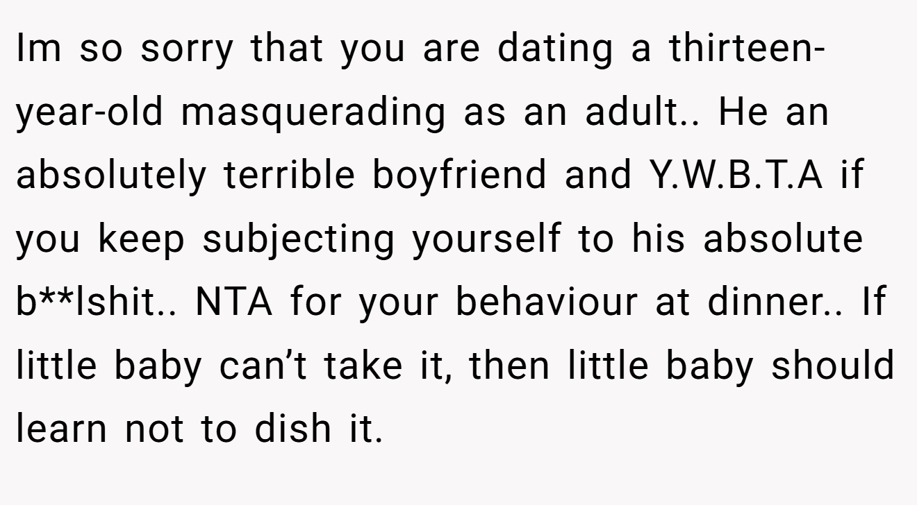 Im so sorry that you are dating a thirteen-year-old masquerading as an adult.. He an absolutely terrible boyfriend and Y.W.B.T.A if you keep subjecting yourself to his absolute b**lshit.. NTA for your behaviour at dinner.. If little baby can’t take it, then little baby should learn not to dish it.