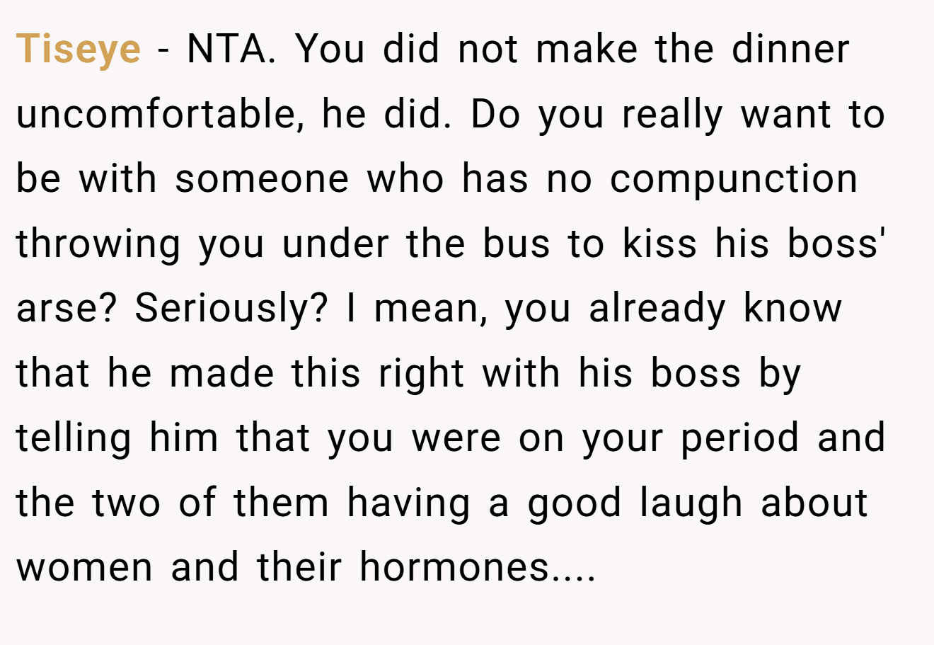 Tiseye - NTA. You did not make the dinner uncomfortable, he did. Do you really want to be with someone who has no compunction throwing you under the bus to kiss his boss' arse? Seriously? I mean, you already know that he made this right with his boss by telling him that you were on your period and the two of them having a good laugh about women and their hormones....