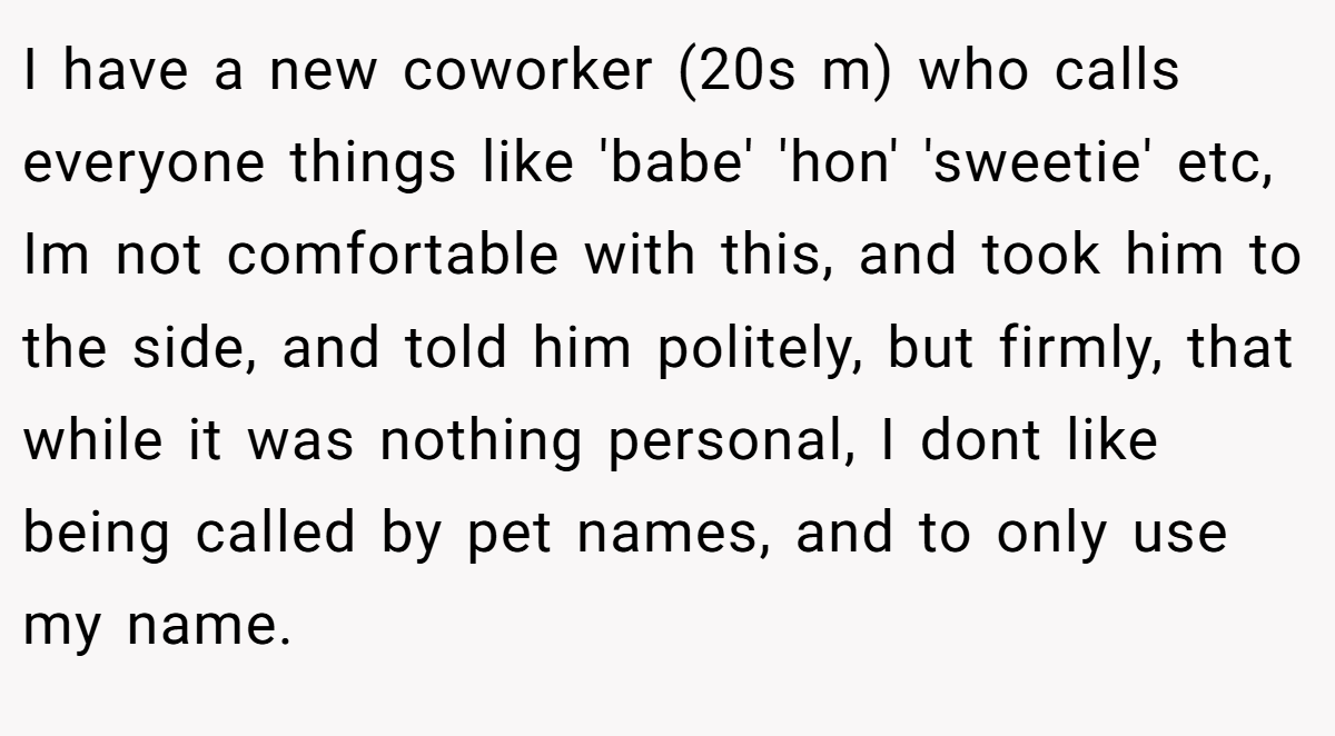 I have a new coworker (20s m) who calls everyone things like 'babe' 'hon' 'sweetie' etc, Im not comfortable with this, and took him to the side, and told him politely, but firmly, that while it was nothing personal, I dont like being called by pet names, and to only use my name.