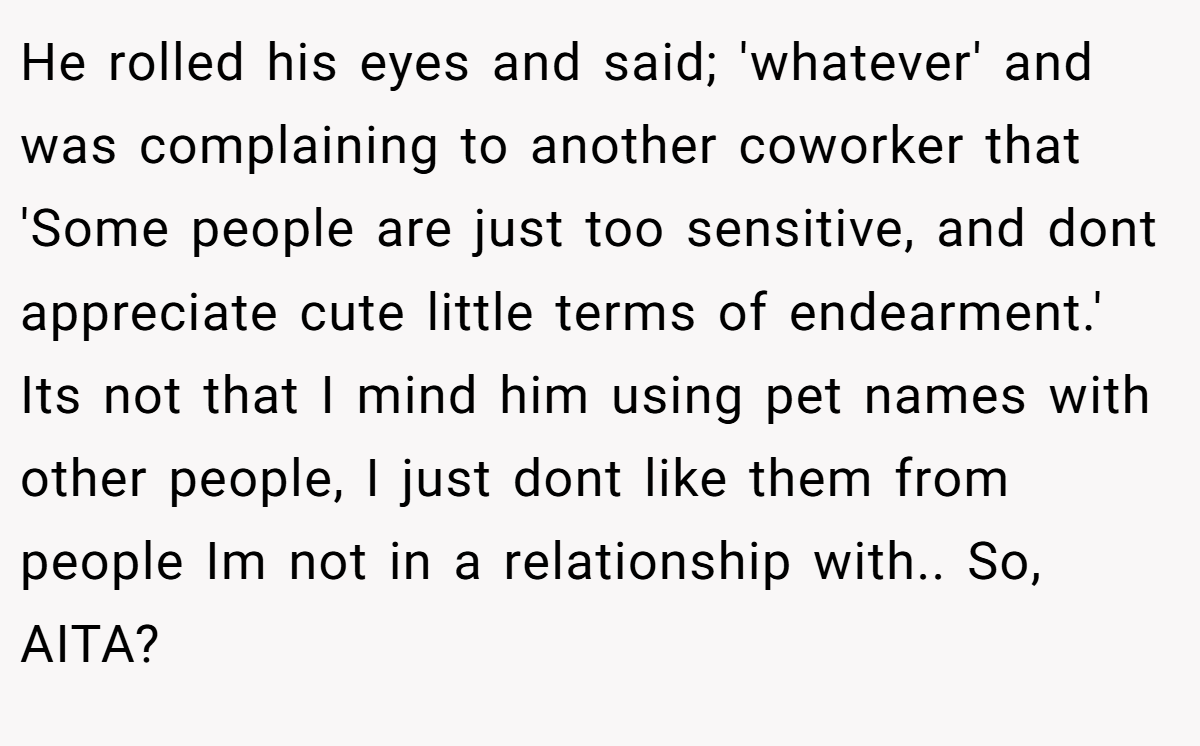He rolled his eyes and said; 'whatever' and was complaining to another coworker that 'Some people are just too sensitive, and dont appreciate cute little terms of endearment.' Its not that I mind him using pet names with other people, I just dont like them from people Im not in a relationship with.. So, AITA?