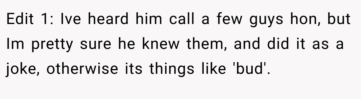 Edit 1: Ive heard him call a few guys hon, but Im pretty sure he knew them, and did it as a joke, otherwise its things like 'bud'.