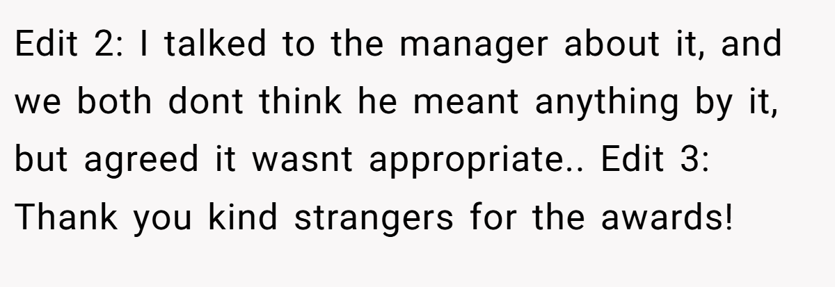 Edit 2: I talked to the manager about it, and we both dont think he meant anything by it, but agreed it wasnt appropriate.. Edit 3: Thank you kind strangers for the awards!