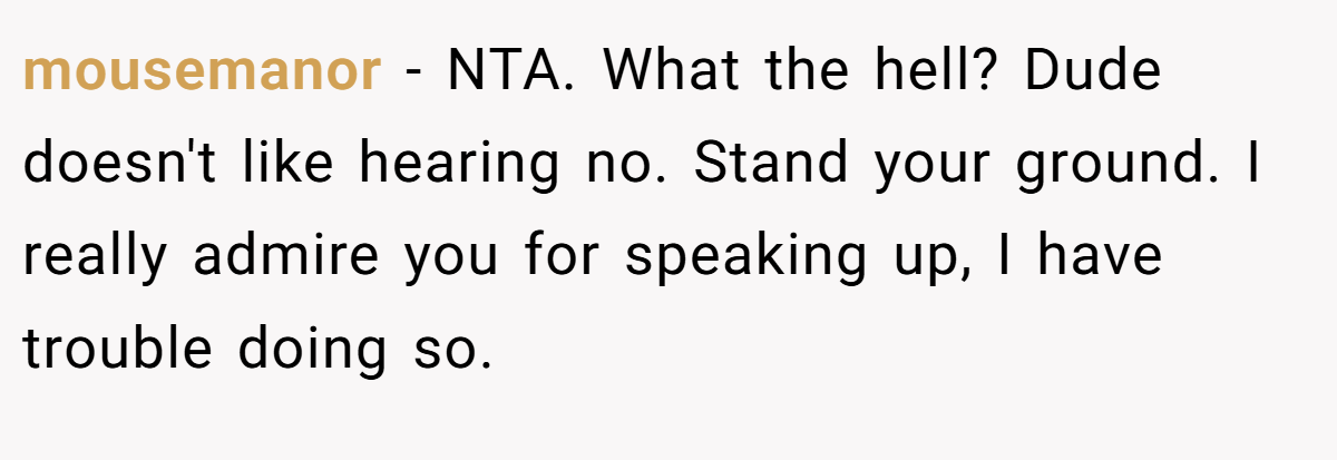 mousemanor - NTA. What the hell? Dude doesn't like hearing no. Stand your ground. I really admire you for speaking up, I have trouble doing so.