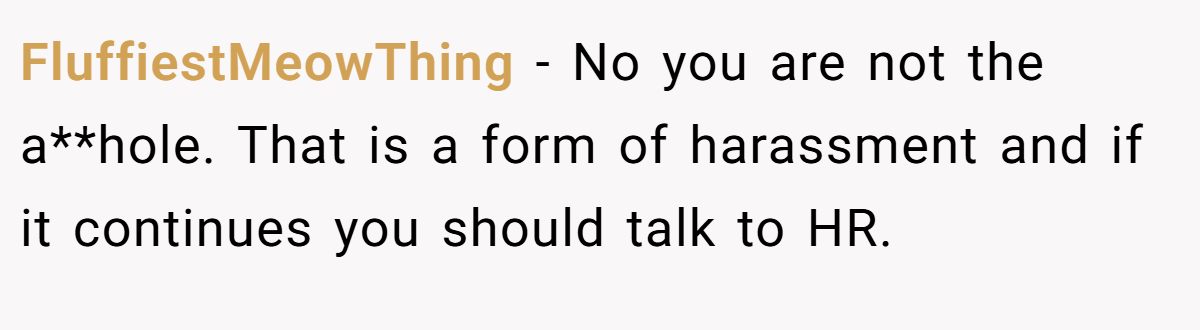 FluffiestMeowThing - No you are not the a**hole. That is a form of harassment and if it continues you should talk to HR.