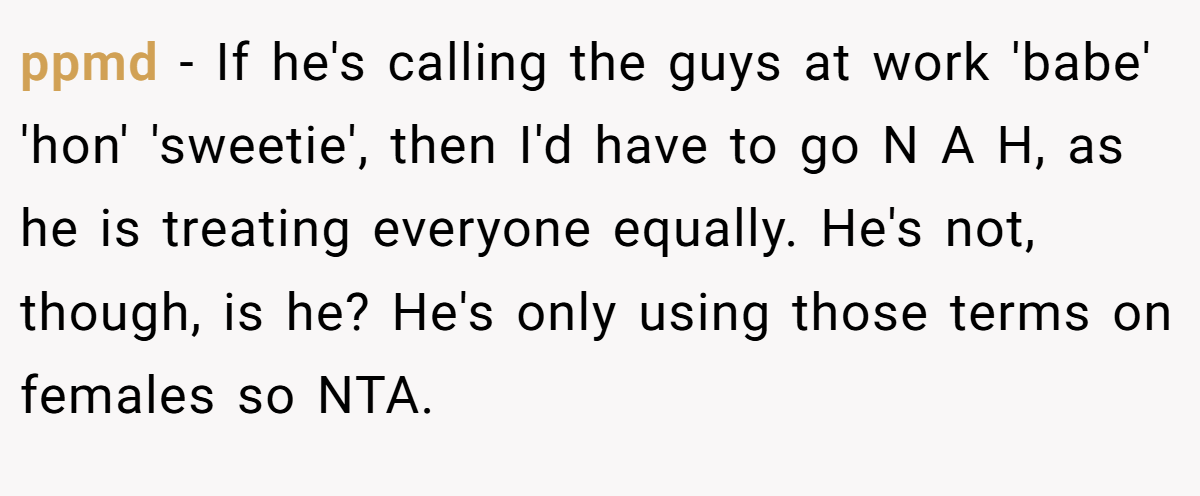 ppmd - If he's calling the guys at work 'babe' 'hon' 'sweetie', then I'd have to go N A H, as he is treating everyone equally. He's not, though, is he? He's only using those terms on females so NTA.