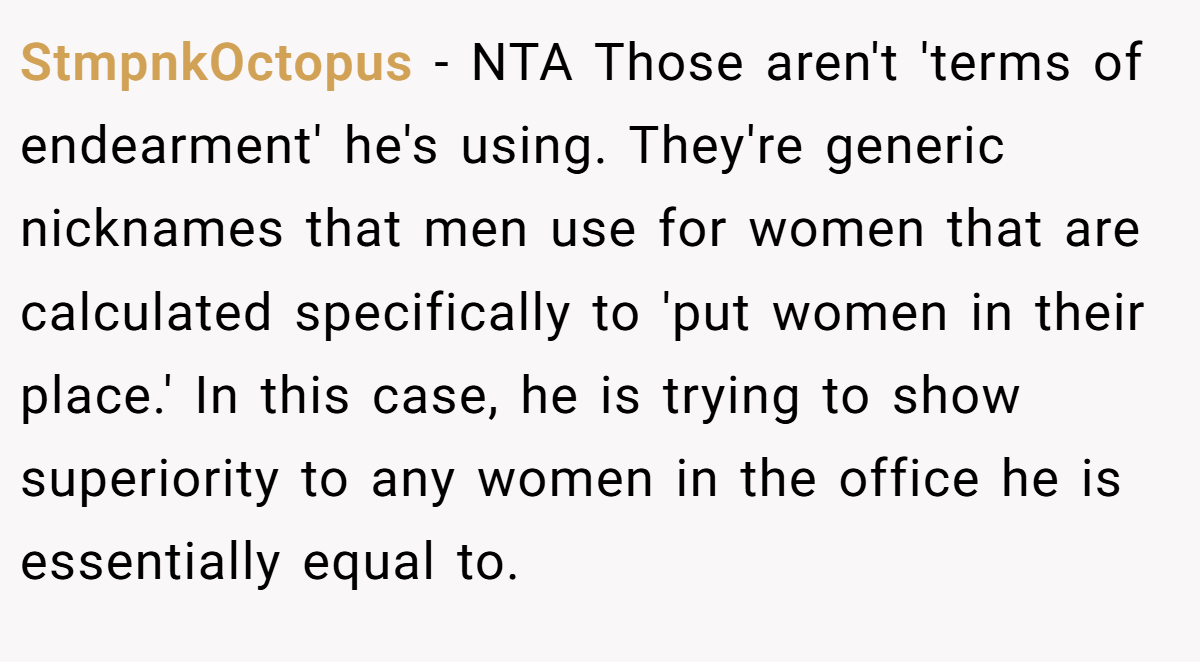 StmpnkOctopus - NTA Those aren't 'terms of endearment' he's using. They're generic nicknames that men use for women that are calculated specifically to 'put women in their place.' In this case, he is trying to show superiority to any women in the office he is essentially equal to.