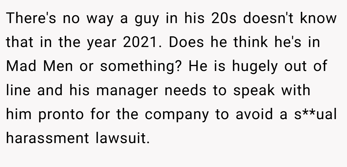 There's no way a guy in his 20s doesn't know that in the year 2021. Does he think he's in Mad Men or something? He is hugely out of line and his manager needs to speak with him pronto for the company to avoid a s**ual harassment lawsuit.
