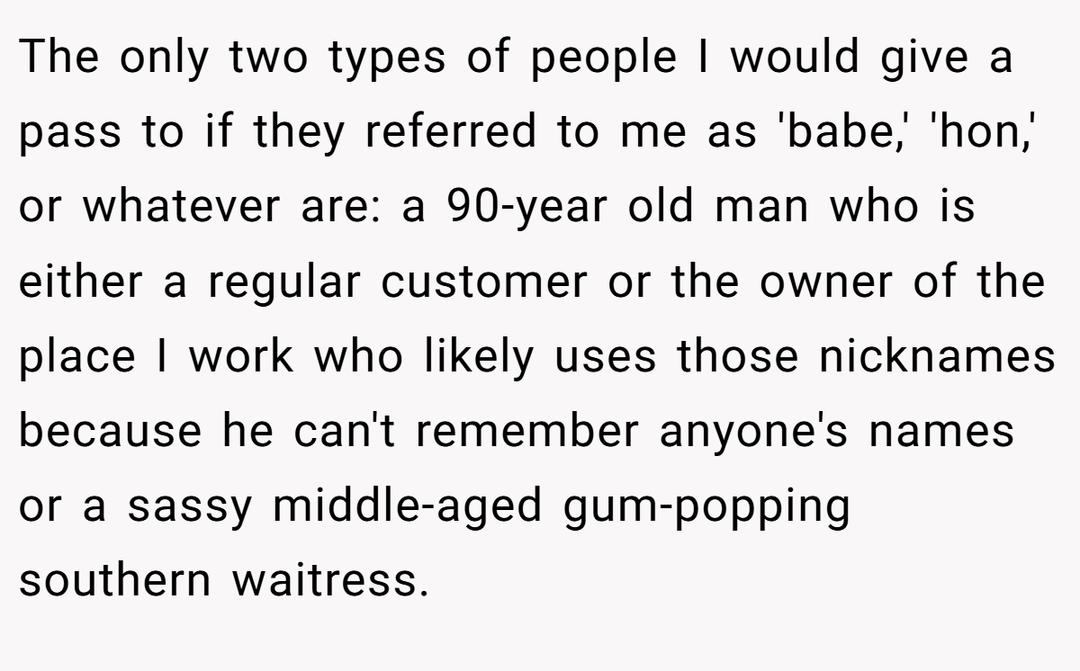 The only two types of people I would give a pass to if they referred to me as 'babe,' 'hon,' or whatever are: a 90-year old man who is either a regular customer or the owner of the place I work who likely uses those nicknames because he can't remember anyone's names or a sassy middle-aged gum-popping southern waitress.