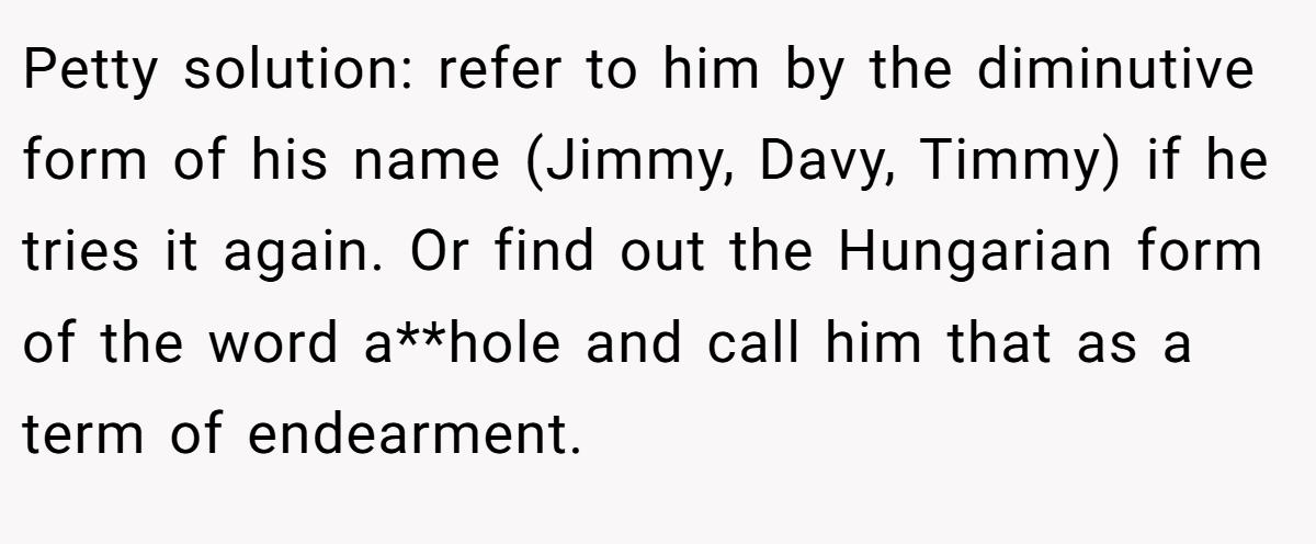 Petty solution: refer to him by the diminutive form of his name (Jimmy, Davy, Timmy) if he tries it again. Or find out the Hungarian form of the word a**hole and call him that as a term of endearment.