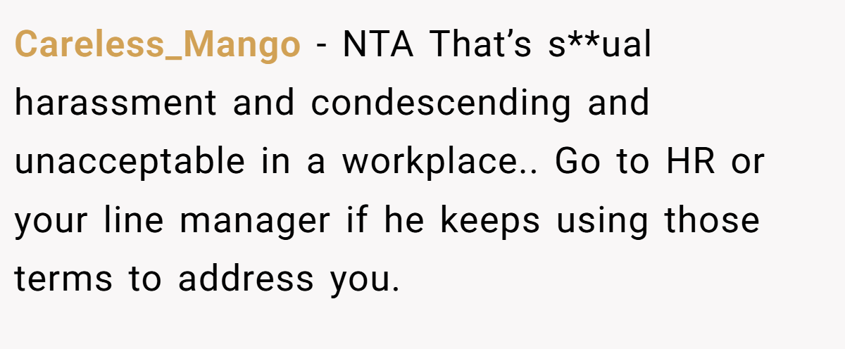 Careless_Mango - NTA That’s s**ual harassment and condescending and unacceptable in a workplace.. Go to HR or your line manager if he keeps using those terms to address you.