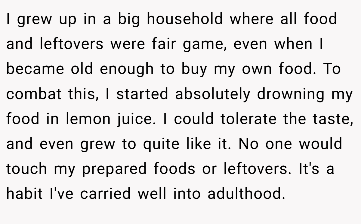 I grew up in a big household where all food and leftovers were fair game, even when I became old enough to buy my own food. To combat this, I started absolutely drowning my food in lemon juice. I could tolerate the taste, and even grew to quite like it. No one would touch my prepared foods or leftovers. It's a habit I've carried well into adulthood.