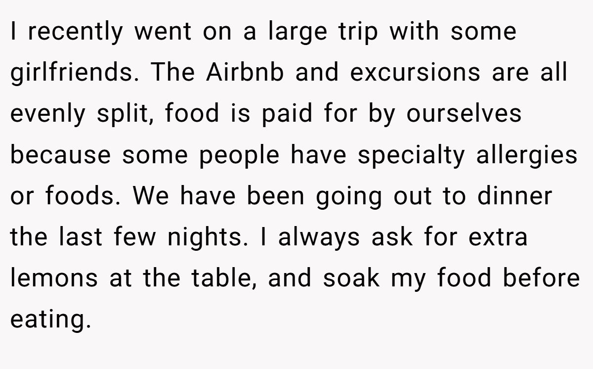 I recently went on a large trip with some girlfriends. The Airbnb and excursions are all evenly split, food is paid for by ourselves because some people have specialty allergies or foods. We have been going out to dinner the last few nights. I always ask for extra lemons at the table, and soak my food before eating.