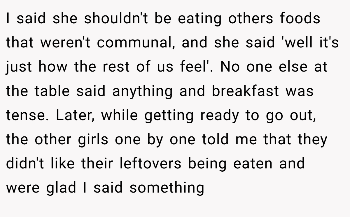 I said she shouldn't be eating others foods that weren't communal, and she said 'well it's just how the rest of us feel'. No one else at the table said anything and breakfast was tense. Later, while getting ready to go out, the other girls one by one told me that they didn't like their leftovers being eaten and were glad I said something