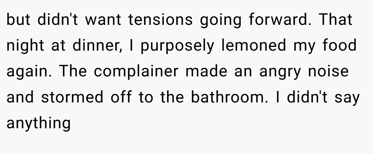but didn't want tensions going forward. That night at dinner, I purposely lemoned my food again. The complainer made an angry noise and stormed off to the bathroom. I didn't say anything
